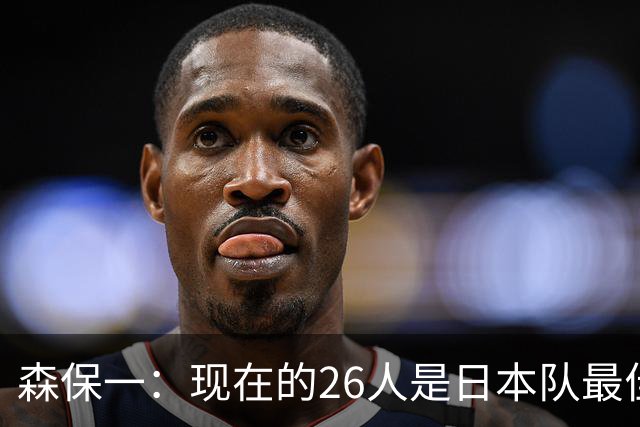 森保一：现在的26人是日本队最佳阵 接下来每场比赛都要全力取胜
